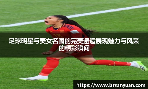 足球明星与美女名图的完美邂逅展现魅力与风采的精彩瞬间